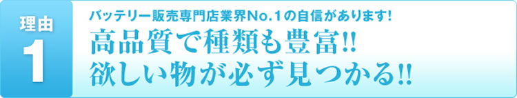 理由1 バッテリー販売専門店業界No.1の自信があります!高品質で種類も豊富!!欲しい物が必ず見つかる!!