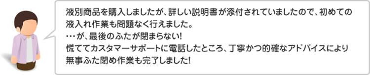 液別商品を購入しましたが、詳しい説明書が添付されていましたので、初めての液入れ作業も問題なく行えました。・・・が、最後のふたが閉まらない!慌ててカスタマーサポートに電話したところ、丁寧かつ的確なアドバイスにより無事ふた閉め作業も完了しました!