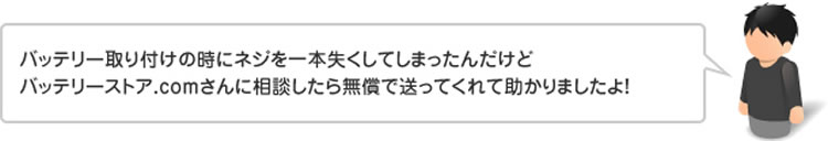 バッテリー取り付けの時にネジを一本失くしてしまったんだけどバッテリーストア.comさんに相談したら無償で送ってくれて助かりましたよ!